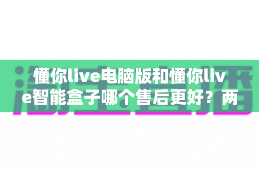 懂你live电脑版和懂你live智能盒子哪个售后更好？两款产品售后服务全维度深度对比与实用选购指南