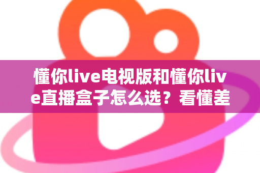 懂你live电视版和懂你live直播盒子怎么选？看懂差异再入手，大屏观影不花冤枉钱