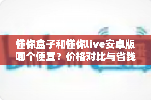 懂你盒子和懂你live安卓版哪个便宜？价格对比与省钱选购全攻略