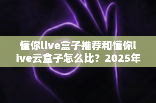 懂你live盒子推荐和懂你live云盒子怎么比?2025年最全选购指南与深度对比解析 懂你live盒子推荐和懂你live云盒子怎么比?2025年最全选购指南与深度对比解析