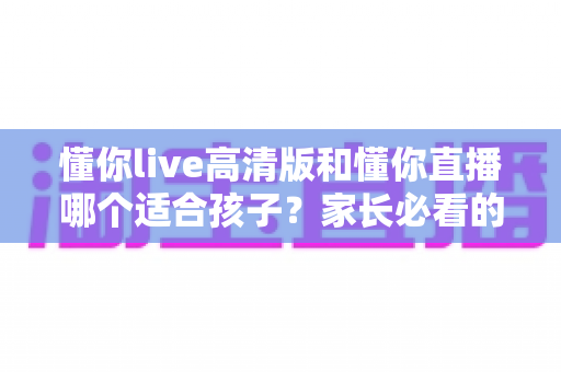 懂你live高清版和懂你直播哪个适合孩子？家长必看的深度对比与选择指南