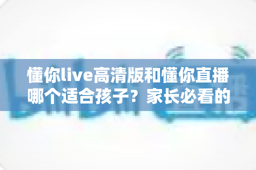 懂你live高清版和懂你直播哪个适合孩子？家长必看的深度对比与选择指南