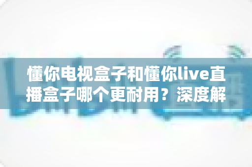懂你电视盒子和懂你live直播盒子哪个更耐用?深度解析两款盒子的使用寿命与选购攻略 懂你电视盒子和懂你live直播盒子哪个更耐用?深度解析两款盒子的使用寿命与选购攻略
