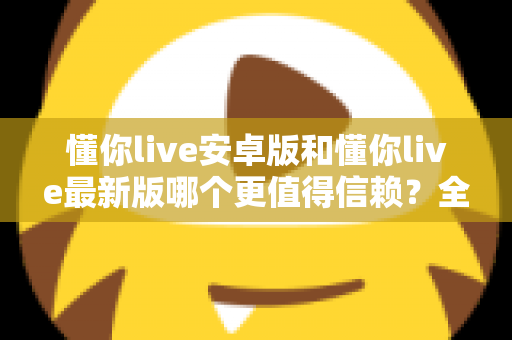 懂你live安卓版和懂你live最新版哪个更值得信赖?全面对比分析帮你做出明智选择 懂你live安卓版和懂你live最新版哪个更值得信赖?全面对比分析帮你做出明智选择