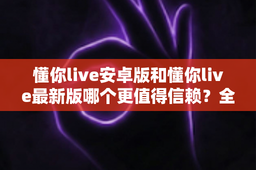 懂你live安卓版和懂你live最新版哪个更值得信赖?全面对比分析帮你做出明智选择 懂你live安卓版和懂你live最新版哪个更值得信赖?全面对比分析帮你做出明智选择