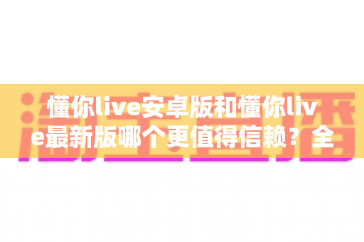 懂你live安卓版和懂你live最新版哪个更值得信赖？全面对比分析帮你做出明智选择