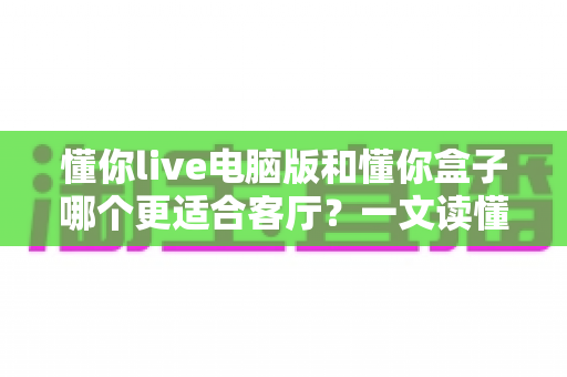 懂你live电脑版和懂你盒子哪个更适合客厅？一文读懂客厅大屏观影最优解
