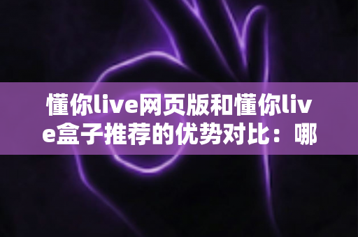 懂你live网页版和懂你live盒子推荐的优势对比：哪一种观看方式更适合你？深度解析与实用指南
