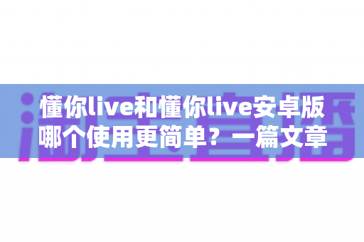 懂你live和懂你live安卓版哪个使用更简单?一篇文章带你全面了解两款版本的易用性差异 懂你live和懂你live安卓版哪个使用更简单?一篇文章带你全面了解两款版本的易用性差异