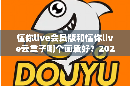 懂你live会员版和懂你live云盒子哪个画质好？2025年深度对比测评，帮你找到高清观影最优解