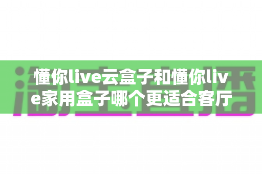 懂你live云盒子和懂你live家用盒子哪个更适合客厅?2025年家庭影院选购深度评测指南 懂你live云盒子和懂你live家用盒子哪个更适合客厅?2025年家庭影院选购深度评测指南