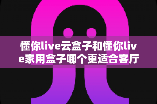 懂你live云盒子和懂你live家用盒子哪个更适合客厅？2025年家庭影院选购深度评测指南
