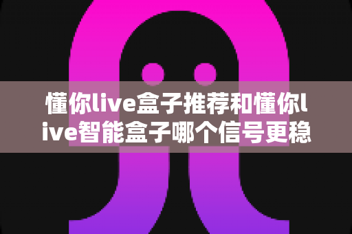 懂你live盒子推荐和懂你live智能盒子哪个信号更稳定?信号表现深度对比与选购全攻略 懂你live盒子推荐和懂你live智能盒子哪个信号更稳定?信号表现深度对比与选购全攻略