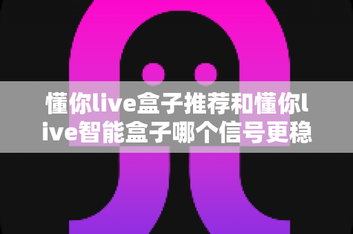 懂你live盒子推荐和懂你live智能盒子哪个信号更稳定?信号表现深度对比与选购全攻略 懂你live盒子推荐和懂你live智能盒子哪个信号更稳定?信号表现深度对比与选购全攻略