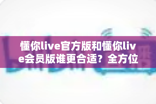 懂你live官方版和懂你live会员版谁更合适?全方位对比解析助你做出最佳选择 懂你live官方版和懂你live会员版谁更合适?全方位对比解析助你做出最佳选择