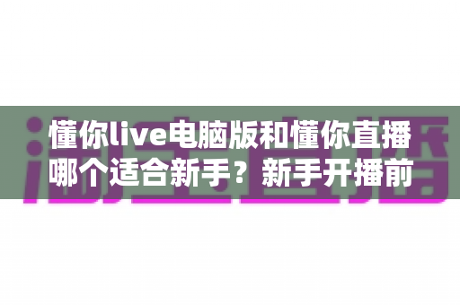 懂你live电脑版和懂你直播哪个适合新手?新手开播前必看的选择指南 懂你live电脑版和懂你直播哪个适合新手?新手开播前必看的选择指南