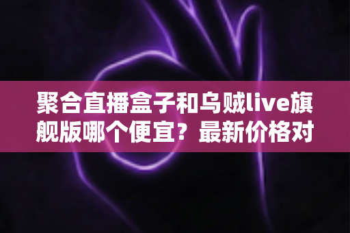 聚合直播盒子和乌贼live旗舰版哪个便宜?最新价格对比与高性价比选购指南 聚合直播盒子和乌贼live旗舰版哪个便宜?最新价格对比与高性价比选购指南