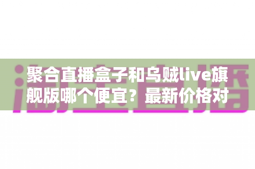 聚合直播盒子和乌贼live旗舰版哪个便宜?最新价格对比与高性价比选购指南 聚合直播盒子和乌贼live旗舰版哪个便宜?最新价格对比与高性价比选购指南