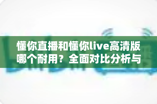 懂你直播和懂你live高清版哪个耐用?全面对比分析与实用选择指南 懂你直播和懂你live高清版哪个耐用?全面对比分析与实用选择指南