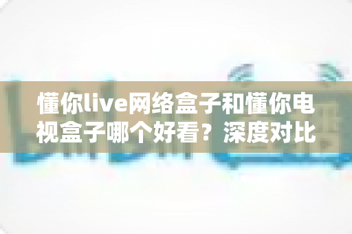 懂你live网络盒子和懂你电视盒子哪个好看？深度对比评测助你选出心仪之选