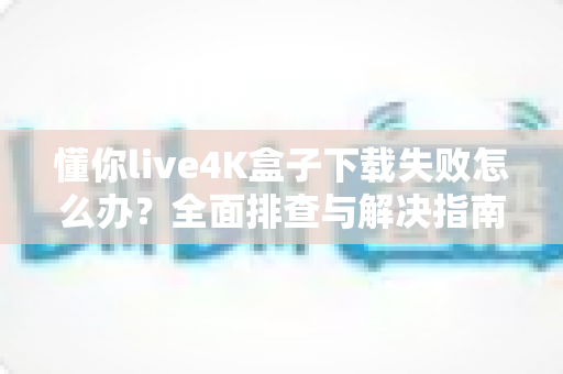 懂你live4K盒子下载失败怎么办?全面排查与解决指南助你快速恢复使用 懂你live4K盒子下载失败怎么办?全面排查与解决指南助你快速恢复使用