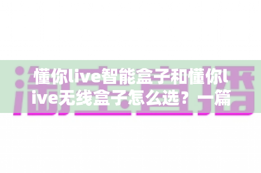 懂你live智能盒子和懂你live无线盒子怎么选？一篇看懂两款电视盒子的区别与选购全攻略