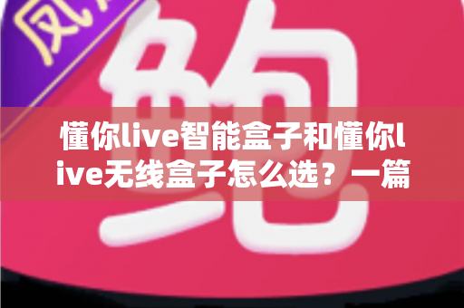 懂你live智能盒子和懂你live无线盒子怎么选？一篇看懂两款电视盒子的区别与选购全攻略