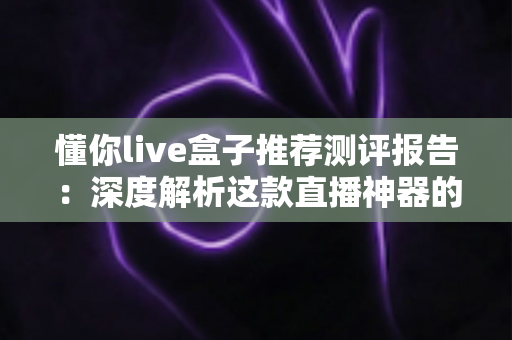 懂你live盒子推荐测评报告：深度解析这款直播神器的真实表现与购买价值