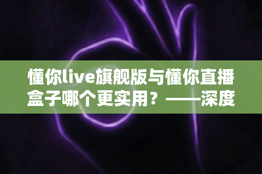 懂你live旗舰版与懂你直播盒子哪个更实用?——深度对比解析与选购指南 懂你live旗舰版与懂你直播盒子哪个更实用?——深度对比解析与选购指南