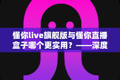 懂你live旗舰版与懂你直播盒子哪个更实用？——深度对比解析与选购指南