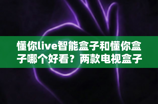 懂你live智能盒子和懂你盒子哪个好看？两款电视盒子外观设计深度对比，看完再买不后悔