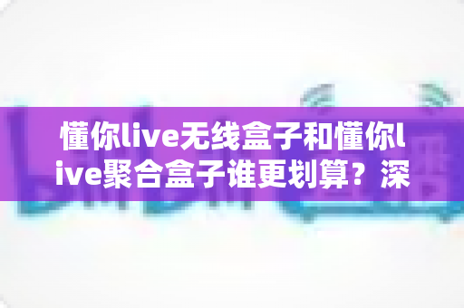 懂你live无线盒子和懂你live聚合盒子谁更划算？深度对比分析帮你选对不选贵