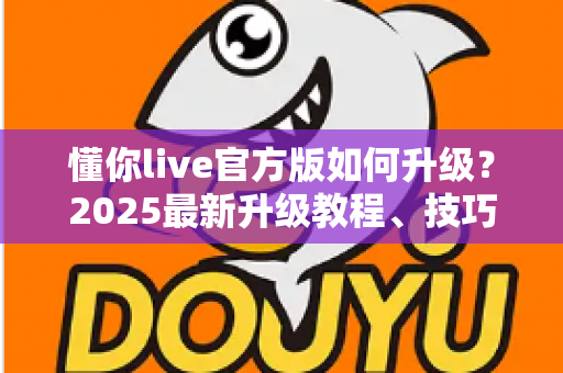 懂你live官方版如何升级？2025最新升级教程、技巧与常见问题一站式指南