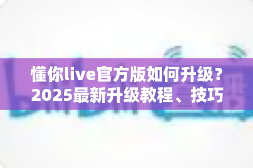懂你live官方版如何升级？2025最新升级教程、技巧与常见问题一站式指南