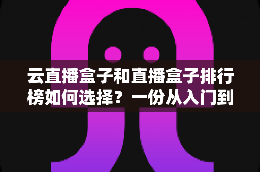 云直播盒子和直播盒子排行榜如何选择?一份从入门到精通的实用选购指南 云直播盒子和直播盒子排行榜如何选择?一份从入门到精通的实用选购指南