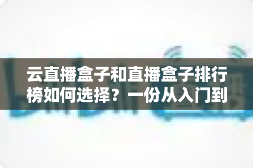 云直播盒子和直播盒子排行榜如何选择?一份从入门到精通的实用选购指南 云直播盒子和直播盒子排行榜如何选择?一份从入门到精通的实用选购指南