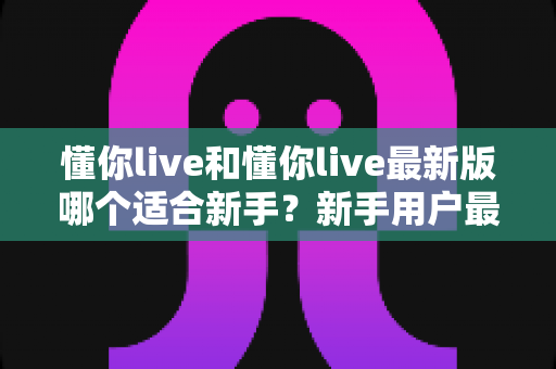 懂你live和懂你live最新版哪个适合新手?新手用户最全选择指南与实用建议 懂你live和懂你live最新版哪个适合新手?新手用户最全选择指南与实用建议