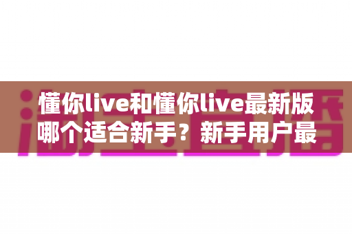 懂你live和懂你live最新版哪个适合新手？新手用户最全选择指南与实用建议