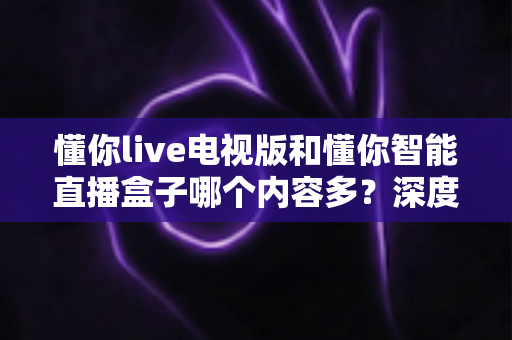 懂你live电视版和懂你智能直播盒子哪个内容多？深度实测对比帮你选对大屏观影方案