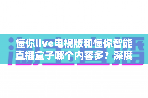 懂你live电视版和懂你智能直播盒子哪个内容多？深度实测对比帮你选对大屏观影方案