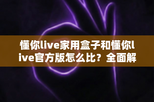 懂你live家用盒子和懂你live官方版怎么比？全面解析两大版本差异与选购指南