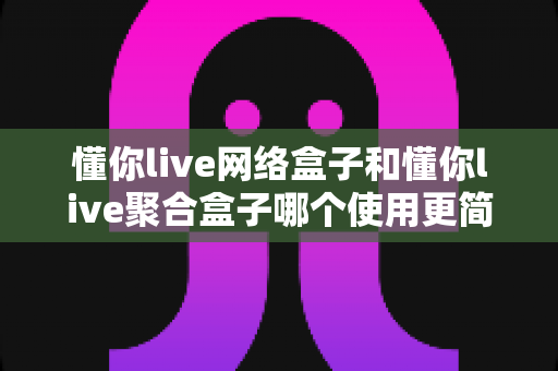 懂你live网络盒子和懂你live聚合盒子哪个使用更简单?新手必看全方位对比指南 懂你live网络盒子和懂你live聚合盒子哪个使用更简单?新手必看全方位对比指南