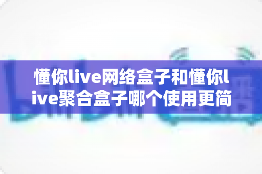 懂你live网络盒子和懂你live聚合盒子哪个使用更简单？新手必看全方位对比指南