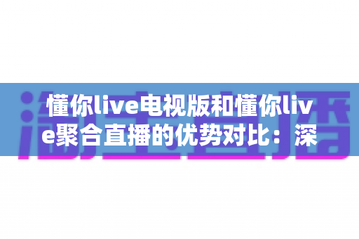 懂你live电视版和懂你live聚合直播的优势对比:深度解析两大版本差异,帮你选出最适合的观影方案 懂你live电视版和懂你live聚合直播的优势对比:深度解析两大版本差异,帮你选出最适合的观影方案