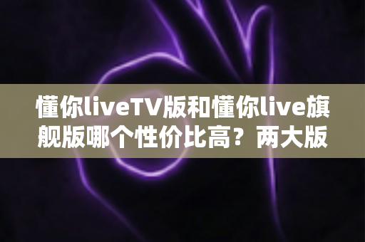 懂你liveTV版和懂你live旗舰版哪个性价比高?两大版本全面对比与选购建议一篇文章讲清楚 懂你liveTV版和懂你live旗舰版哪个性价比高?两大版本全面对比与选购建议一篇文章讲清楚
