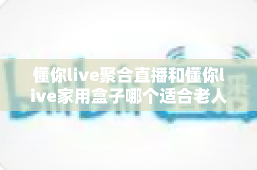 懂你live聚合直播和懂你live家用盒子哪个适合老人？全方位对比解析助您轻松选购