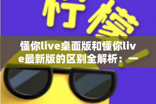 懂你live桌面版和懂你live最新版的区别全解析:一文读懂两大版本差异,帮你选对工具不踩坑 懂你live桌面版和懂你live最新版的区别全解析:一文读懂两大版本差异,帮你选对工具不踩坑