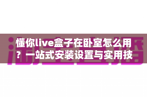 懂你live盒子在卧室怎么用？一站式安装设置与实用技巧全解析