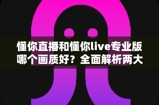 懂你直播和懂你live专业版哪个画质好？全面解析两大版本画质差异与选购指南