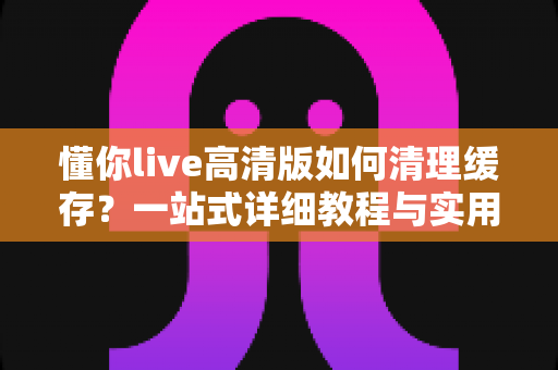 懂你live高清版如何清理缓存？一站式详细教程与实用技巧全解析
